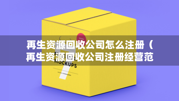 再生資源回收公司怎么注冊（再生資源回收公司注冊經(jīng)營范圍）