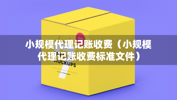 小規(guī)模代理記賬收費(fèi)（小規(guī)模代理記賬收費(fèi)標(biāo)準(zhǔn)文件）