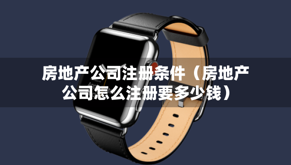 房地產(chǎn)公司注冊條件（房地產(chǎn)公司怎么注冊要多少錢）