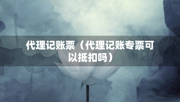 代理記賬票（代理記賬專票可以抵扣嗎）