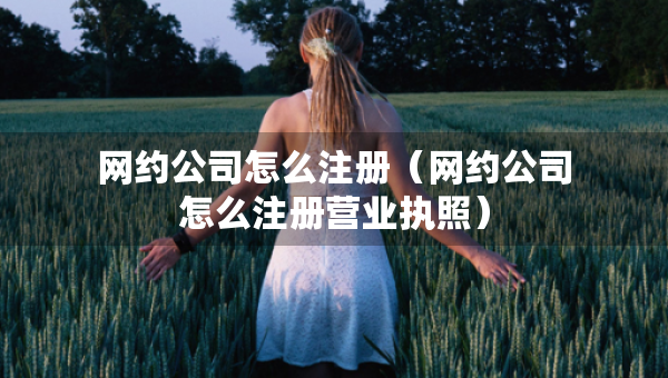 網(wǎng)約公司怎么注冊(cè)（網(wǎng)約公司怎么注冊(cè)營(yíng)業(yè)執(zhí)照）