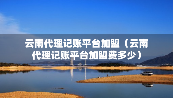云南代理記賬平臺加盟（云南代理記賬平臺加盟費多少）
