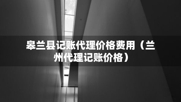 皋蘭縣記賬代理價格費(fèi)用（蘭州代理記賬價格）