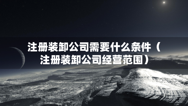 注冊裝卸公司需要什么條件（注冊裝卸公司經(jīng)營范圍）