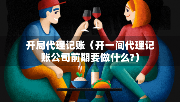 開(kāi)局代理記賬（開(kāi)一間代理記賬公司前期要做什么?）