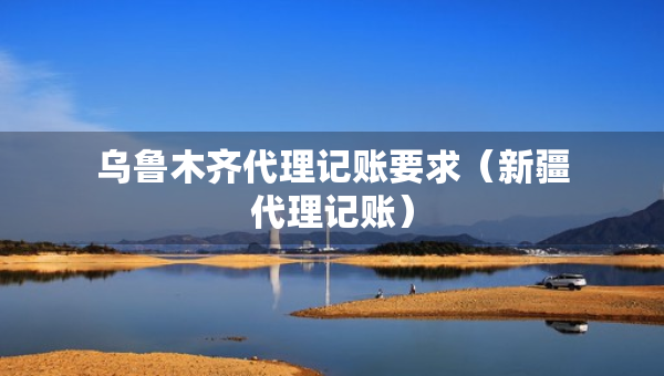 烏魯木齊代理記賬要求（新疆代理記賬）