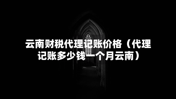 云南財(cái)稅代理記賬價(jià)格（代理記賬多少錢一個(gè)月云南）