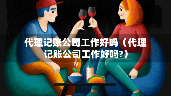 代理記賬公司工作好嗎（代理記賬公司工作好嗎?）