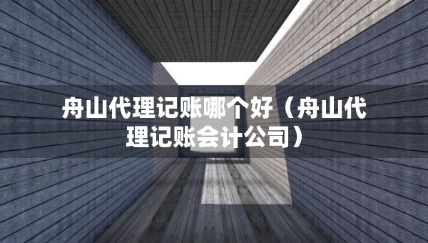 舟山代理記賬哪個(gè)好（舟山代理記賬會(huì)計(jì)公司）