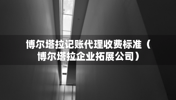 博爾塔拉記賬代理收費(fèi)標(biāo)準(zhǔn)（博爾塔拉企業(yè)拓展公司）