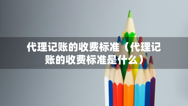 代理記賬的收費標(biāo)準(zhǔn)（代理記賬的收費標(biāo)準(zhǔn)是什么）
