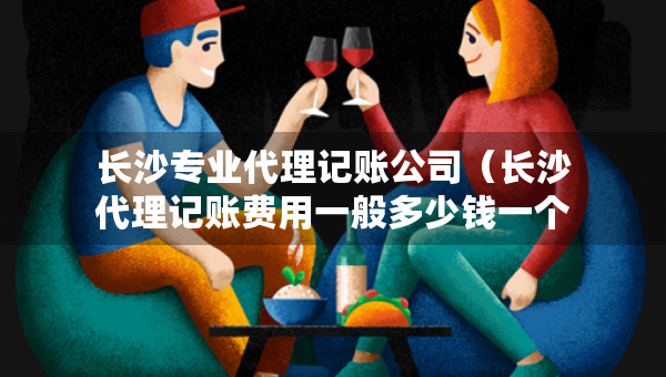 長沙專業(yè)代理記賬公司（長沙代理記賬費用一般多少錢一個月）