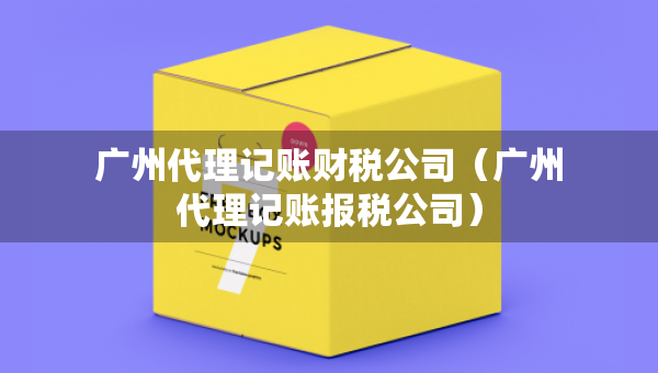 廣州代理記賬財稅公司（廣州代理記賬報稅公司）