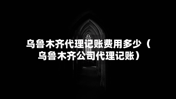 烏魯木齊代理記賬費(fèi)用多少（烏魯木齊公司代理記賬）