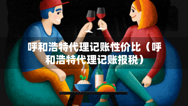 呼和浩特代理記賬性價比（呼和浩特代理記賬報稅）
