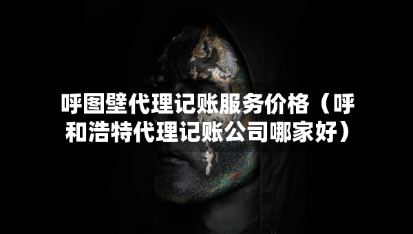 呼圖壁代理記賬服務價格（呼和浩特代理記賬公司哪家好）