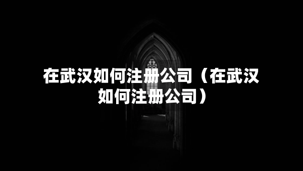 在武漢如何注冊公司（在武漢如何注冊公司）