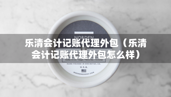 樂清會計記賬代理外包（樂清會計記賬代理外包怎么樣）