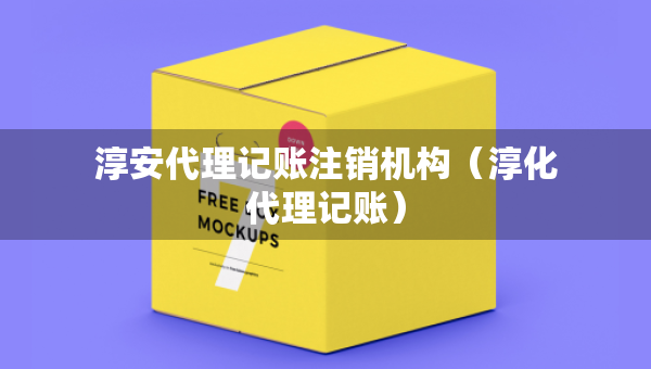 淳安代理記賬注銷機(jī)構(gòu)（淳化代理記賬）
