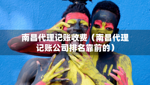 南昌代理記賬收費（南昌代理記賬公司排名靠前的）