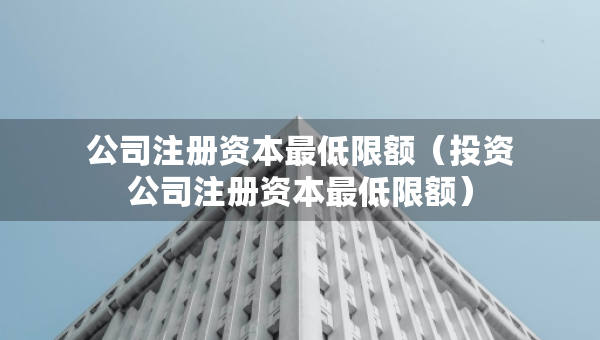 公司注冊(cè)資本最低限額（投資公司注冊(cè)資本最低限額）