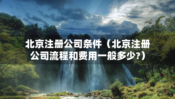 北京注冊公司條件（北京注冊公司流程和費(fèi)用一般多少?）