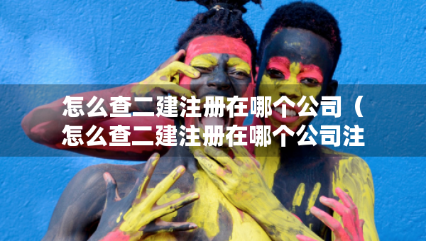 怎么查二建注冊(cè)在哪個(gè)公司（怎么查二建注冊(cè)在哪個(gè)公司注冊(cè)的）