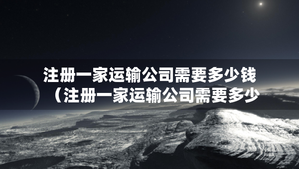 注冊一家運(yùn)輸公司需要多少錢（注冊一家運(yùn)輸公司需要多少錢費(fèi)用）
