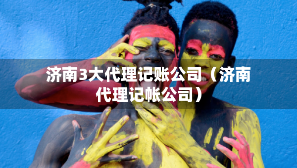濟(jì)南3大代理記賬公司（濟(jì)南代理記帳公司）