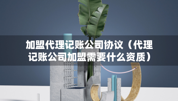 加盟代理記賬公司協(xié)議（代理記賬公司加盟需要什么資質(zhì)）