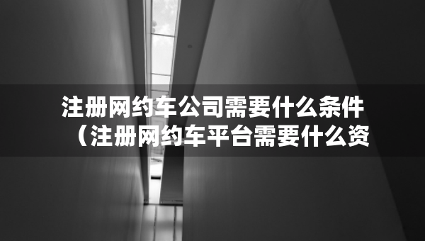 注冊網(wǎng)約車公司需要什么條件（注冊網(wǎng)約車平臺需要什么資質(zhì)）