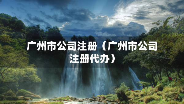 廣州市公司注冊(cè)（廣州市公司注冊(cè)代辦）