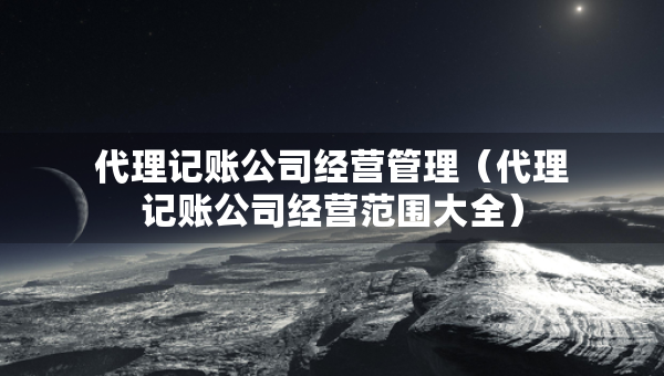 代理記賬公司經(jīng)營管理（代理記賬公司經(jīng)營范圍大全）