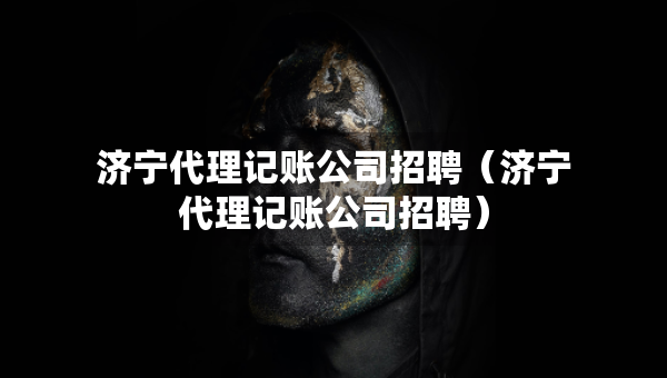 濟(jì)寧代理記賬公司招聘（濟(jì)寧代理記賬公司招聘）