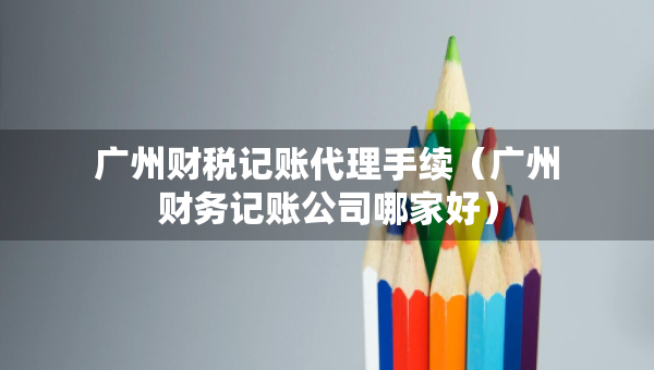 廣州財(cái)稅記賬代理手續(xù)（廣州財(cái)務(wù)記賬公司哪家好）