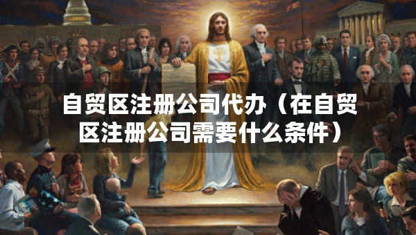 自貿(mào)區(qū)注冊(cè)公司代辦（在自貿(mào)區(qū)注冊(cè)公司需要什么條件）