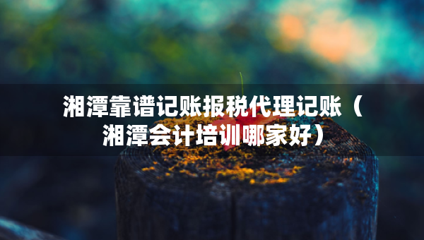 湘潭靠譜記賬報(bào)稅代理記賬（湘潭會(huì)計(jì)培訓(xùn)哪家好）