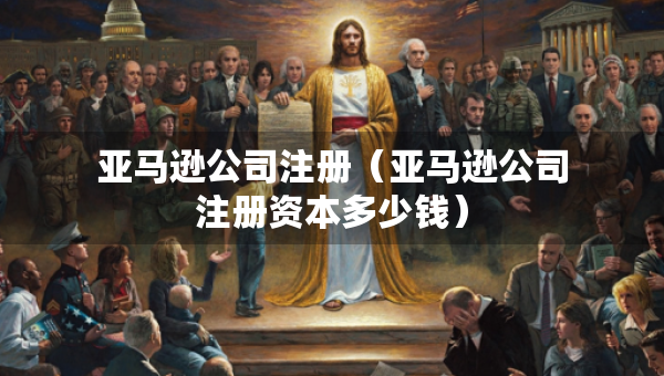 亞馬遜公司注冊（亞馬遜公司注冊資本多少錢）