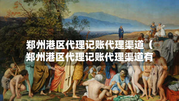 鄭州港區(qū)代理記賬代理渠道（鄭州港區(qū)代理記賬代理渠道有哪些）