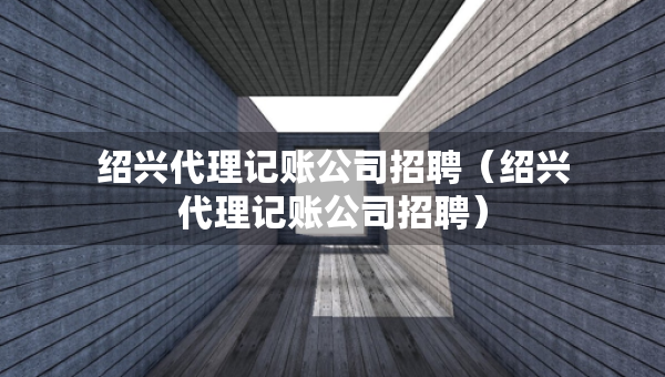 紹興代理記賬公司招聘（紹興代理記賬公司招聘）