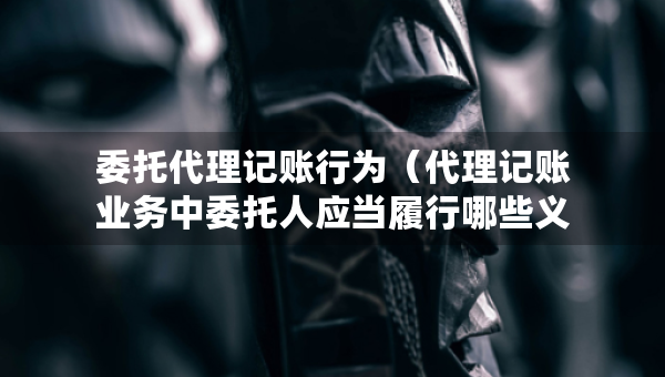 委托代理記賬行為（代理記賬業(yè)務中委托人應當履行哪些義務）