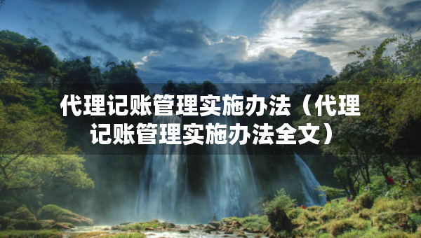 代理記賬管理實(shí)施辦法（代理記賬管理實(shí)施辦法全文）