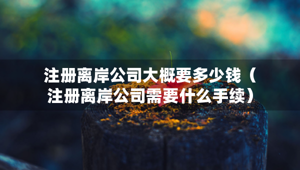 注冊離岸公司大概要多少錢（注冊離岸公司需要什么手續(xù)）