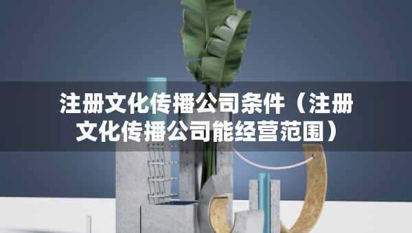 注冊文化傳播公司條件（注冊文化傳播公司能經(jīng)營范圍）