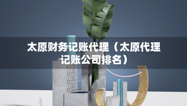 太原財(cái)務(wù)記賬代理（太原代理記賬公司排名）