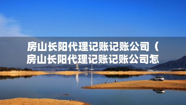 房山長(zhǎng)陽(yáng)代理記賬記賬公司（房山長(zhǎng)陽(yáng)代理記賬記賬公司怎么樣）