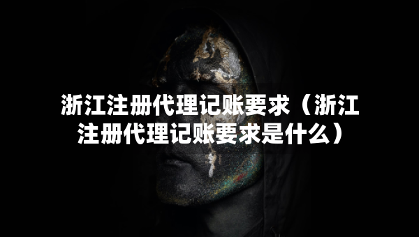 浙江注冊代理記賬要求（浙江注冊代理記賬要求是什么）