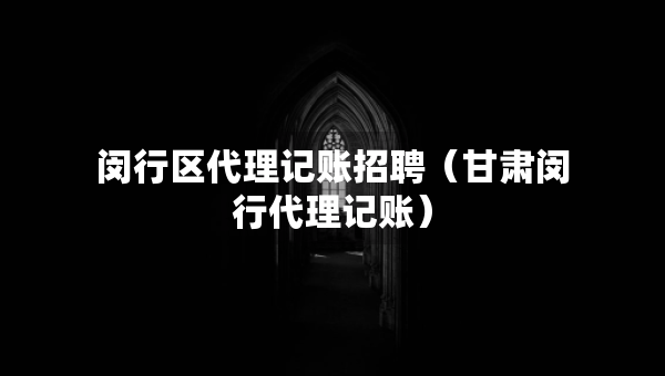 閔行區(qū)代理記賬招聘（甘肅閔行代理記賬）