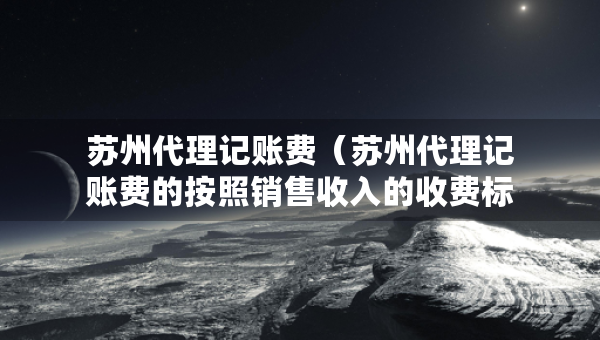 蘇州代理記賬費（蘇州代理記賬費的按照銷售收入的收費標準）