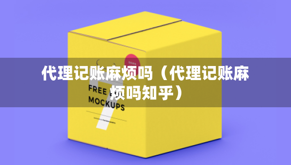 代理記賬麻煩嗎（代理記賬麻煩嗎知乎）